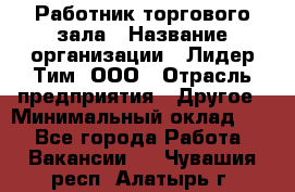 Работник торгового зала › Название организации ­ Лидер Тим, ООО › Отрасль предприятия ­ Другое › Минимальный оклад ­ 1 - Все города Работа » Вакансии   . Чувашия респ.,Алатырь г.